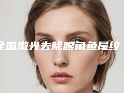 全国激光去除眼角鱼尾纹医院哪家强:激光去除眼角鱼尾纹医院前50强哪几所