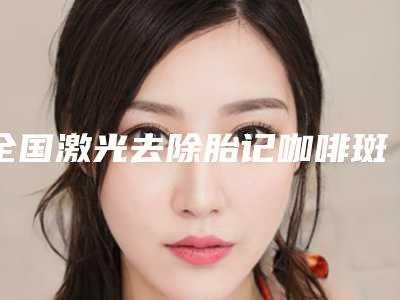 全国激光去除胎记咖啡斑最好的医院:激光去除胎记咖啡斑医院强榜前50名效果盘点