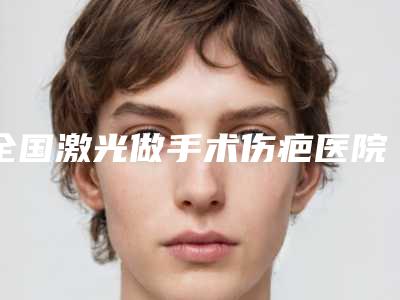 全国激光做手术伤疤医院哪家好:激光做手术伤疤医院TOP50年度公开