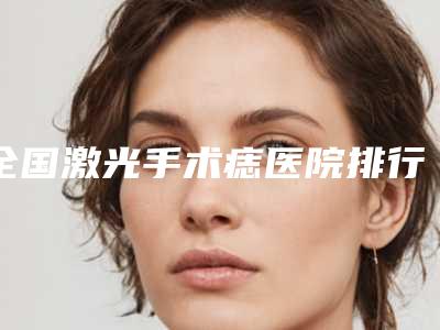 全国激光手术痣医院排行强榜前20位专个点评-口碑突出入选