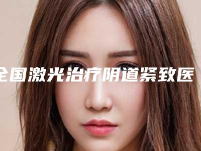 全国激光治疗阴道紧致医院哪家强：激光治疗阴道紧致医院前50位悉数盘点