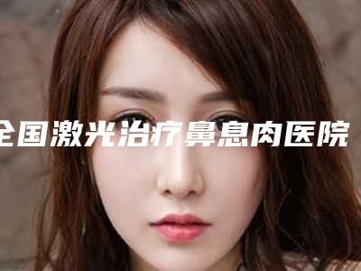 全国激光治疗鼻息肉医院哪家强:激光治疗鼻息肉医院top50强权威一览