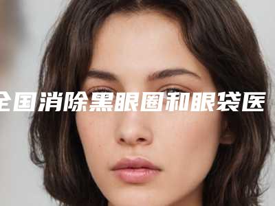 全国消除黑眼圈和眼袋医院哪家好:消除黑眼圈和眼袋医院top50实力详解