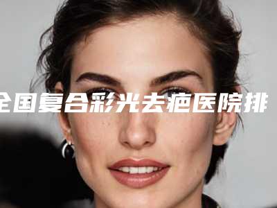 全国复合彩光去疤医院排名榜前二十2025最新榜单-分析哪个效果更好