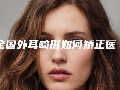 全国外耳畸形如何矫正医院推荐:外耳畸形如何矫正医院前50佳综合名单盘点