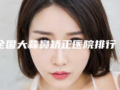 全国大蒜鼻矫正医院排行前二十强医美一览-公立口碑好