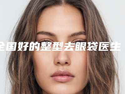 全国好的整型去眼袋医生:整型去眼袋医生前50佳网友良心盛赞