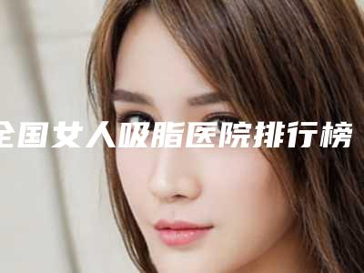 全国女人吸脂医院排行榜:女人吸脂医院前50哪个更权威