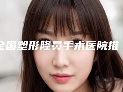 全国塑形隆鼻手术医院推荐:塑形隆鼻手术医院前50佳榜单一览