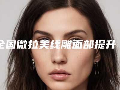 全国微拉美线雕面部提升医院排名前二十位集合啦-老牌医美口碑出众