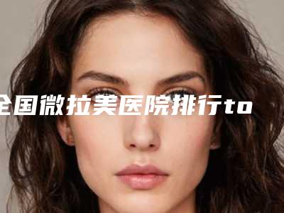 全国微拉美医院排行top20强值得一去-是你没看过的版本