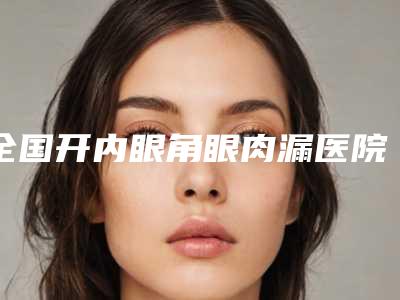 全国开内眼角眼肉漏医院排名:开内眼角眼肉漏医院前50哪几个技术强