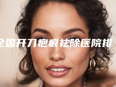 全国开刀疤痕祛除医院排名榜top20标准发布-分都上榜了