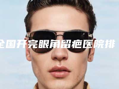 全国开完眼角留疤医院排名二十强2025版发布-技术点评_资料一览