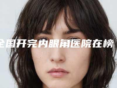 全国开完内眼角医院在榜名单综合实力top20专业介绍-实力审美兼具