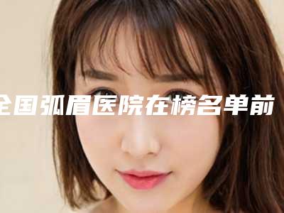 全国弧眉医院在榜名单前二十强技术先进-诊所可深入了解