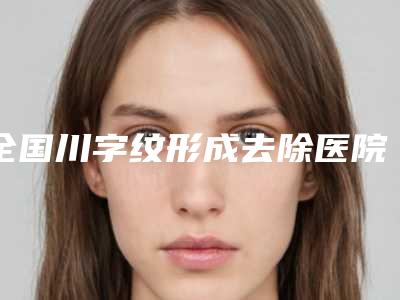 全国川字纹形成去除医院的价格:川字纹形成去除医院前50名硬核对比