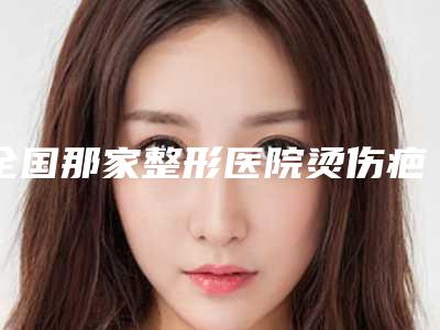 全国那家整形医院烫伤疤痕表皮移植手术好:烫伤疤痕表皮移植手术医院前50榜单来袭
