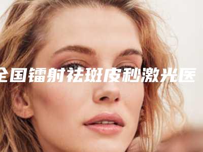 全国镭射祛斑皮秒激光医院推荐:镭射祛斑皮秒激光医院前50名呈现