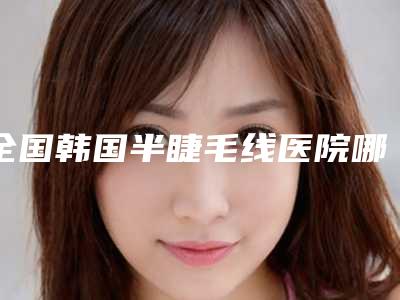 全国韩国半睫毛线医院哪家好:韩国半睫毛线医院前50强权威榜单整理