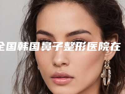 全国韩国鼻子整形医院在榜清单前二十强总结-实力不容小觑