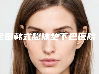 全国韩式膨体垫下巴医院哪家比较好:韩式膨体垫下巴医院前50位公示了
