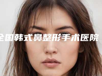 全国韩式鼻整形手术医院哪家强:韩式鼻整形手术医院前50强一个不落