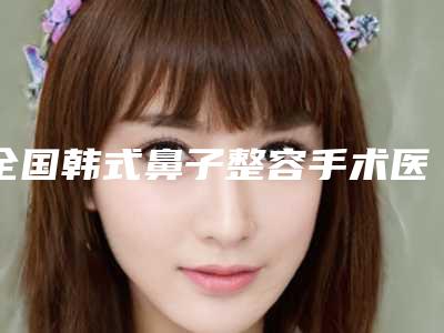 全国韩式鼻子整容手术医院上榜清单综合实力前二十爆款预定-带来不一样的选择和体验
