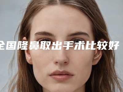 全国隆鼻取出手术比较好的医院:隆鼻取出手术医院前50位新版上线