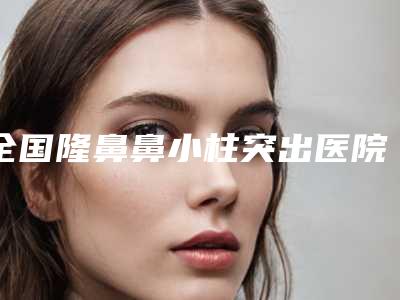 全国隆鼻鼻小柱突出医院推荐:隆鼻鼻小柱突出医院top50强哪个更权威