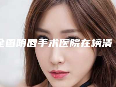 全国阴唇手术医院在榜清单前十位是哪个-权威靠谱价格也不贵