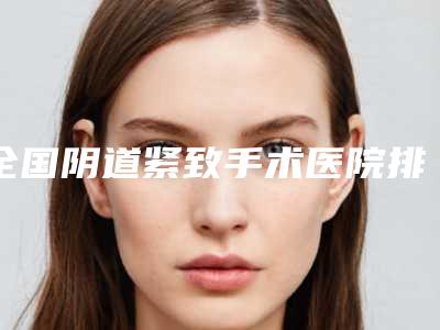 全国阴道紧致手术医院排行榜top20汇总测评-公立私立严选推荐