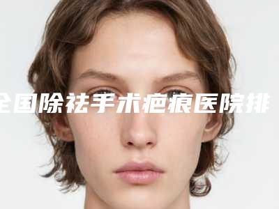 全国除祛手术疤痕医院排名榜top10强一文速览-点赞超过公立