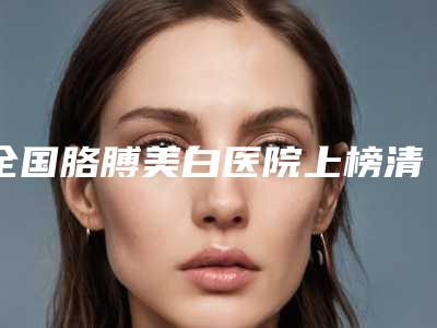 全国胳膊美白医院上榜清单top20强综合评定-价格亲民