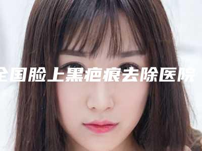 全国脸上黑疤痕去除医院哪家好:脸上黑疤痕去除医院top50强名次公布