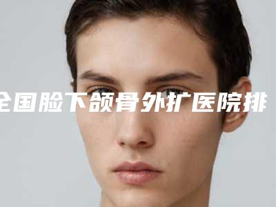 全国脸下颌骨外扩医院排名:脸下颌骨外扩医院分享|50强热门医院信息一览