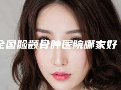 全国脸颧骨肿医院哪家好:脸颧骨肿医院top50有哪些