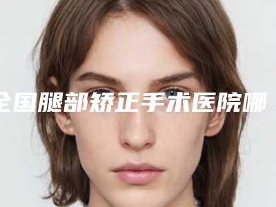 全国腿部矫正手术医院哪家好:腿部矫正手术医院前50位哪个规模比较大