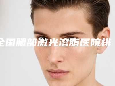 全国腿部激光溶脂医院排行榜top20强优选-你比较喜欢哪一家