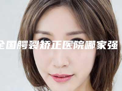 全国腭裂矫正医院哪家强：腭裂矫正医院前50知名新高