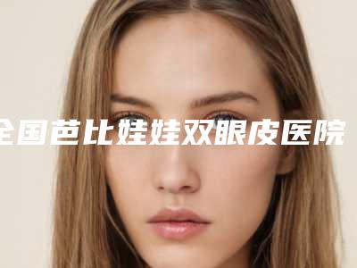 全国芭比娃娃双眼皮医院哪家好:芭比娃娃双眼皮医院50强大全预测版