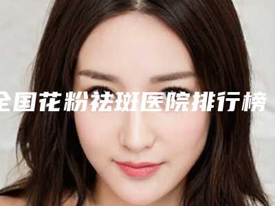 全国花粉祛斑医院排行榜前二十名新版公布-一一上榜