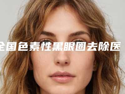 全国色素性黑眼圈去除医院排名榜前二十位汇总盘点-审美技术在线_