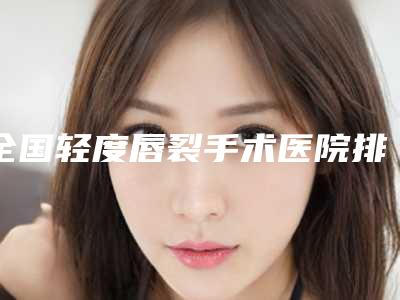 全国轻度唇裂手术医院排名前二十强全新阵容发布-口碑藏不住了