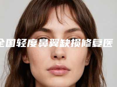 全国轻度鼻翼缺损修复医院排行榜:轻度鼻翼缺损修复医院top50全新揭晓