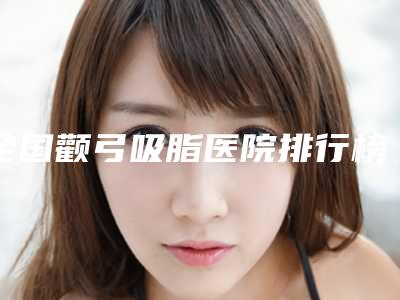 全国颧弓吸脂医院排行榜top20强技术流派-选了不亏~