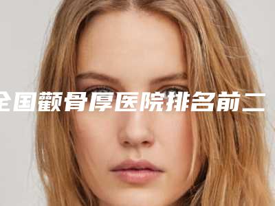 全国颧骨厚医院排名前二十位口碑点评-老牌口碑出众