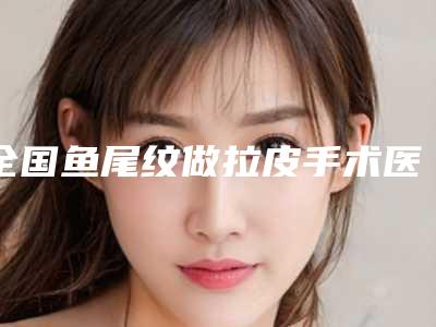 全国鱼尾纹做拉皮手术医院排行前20强全新榜单推荐-网友力推都入围了
