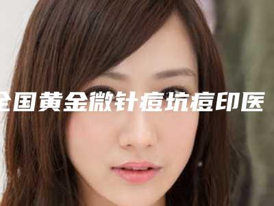 全国黄金微针痘坑痘印医院排名前二十佳口碑技术均在线-口碑好