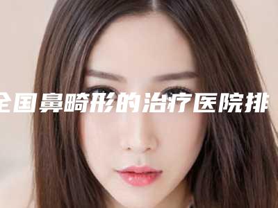 全国鼻畸形的治疗医院排名榜前二十整理大盘点-上榜机构各个实力不俗